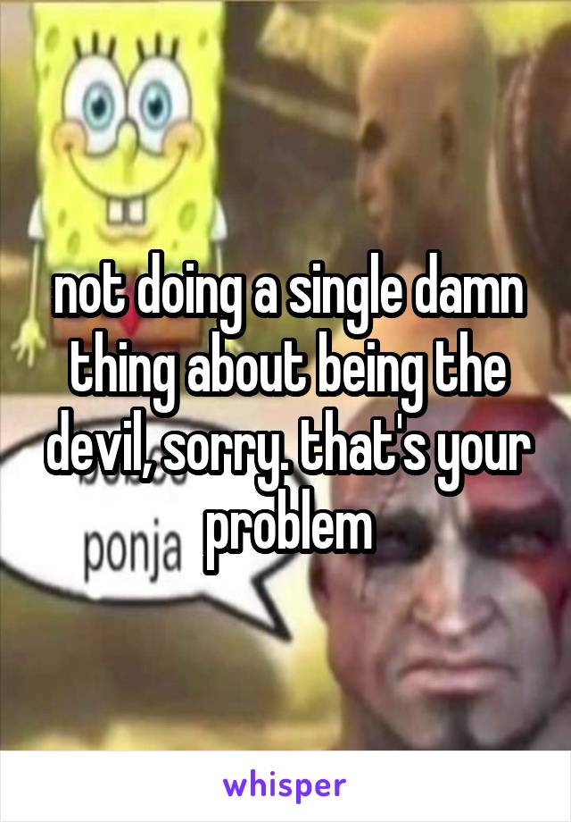 not doing a single damn thing about being the devil, sorry. that's your problem