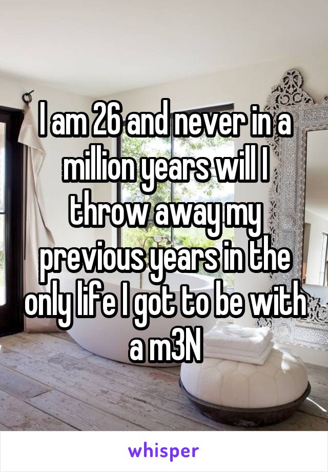 I am 26 and never in a million years will I throw away my previous years in the only life I got to be with a m3N