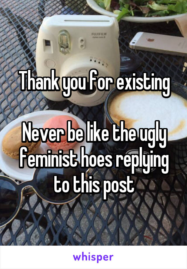 Thank you for existing

Never be like the ugly feminist hoes replying to this post