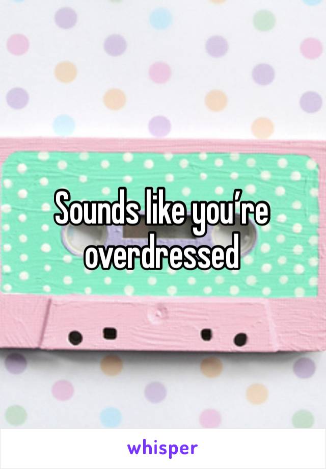 Sounds like you’re overdressed 