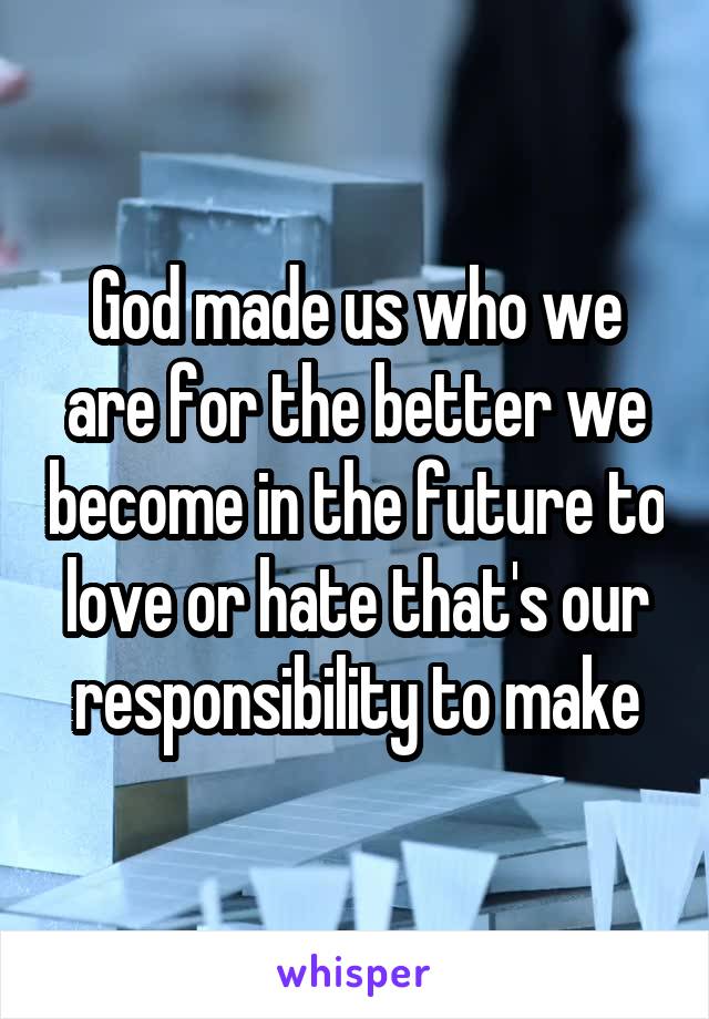 God made us who we are for the better we become in the future to love or hate that's our responsibility to make