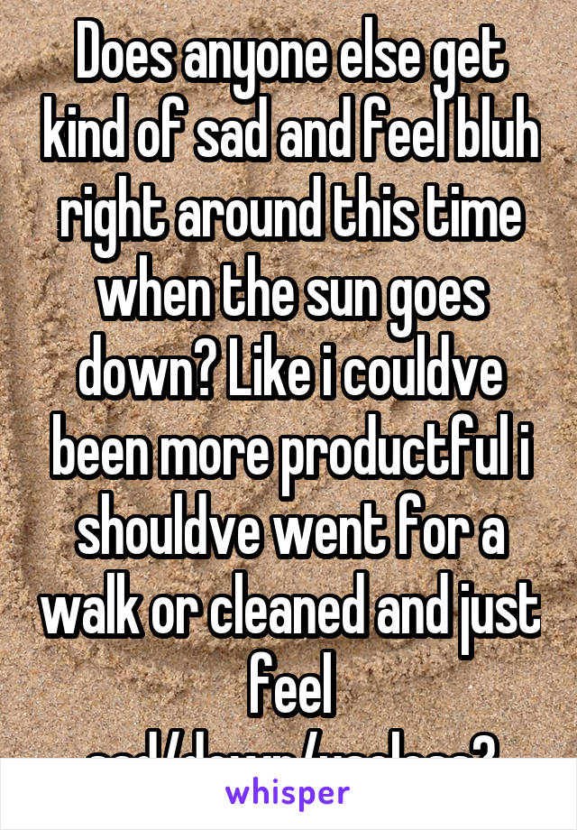 Does anyone else get kind of sad and feel bluh right around this time when the sun goes down? Like i couldve been more productful i shouldve went for a walk or cleaned and just feel sad/down/useless?