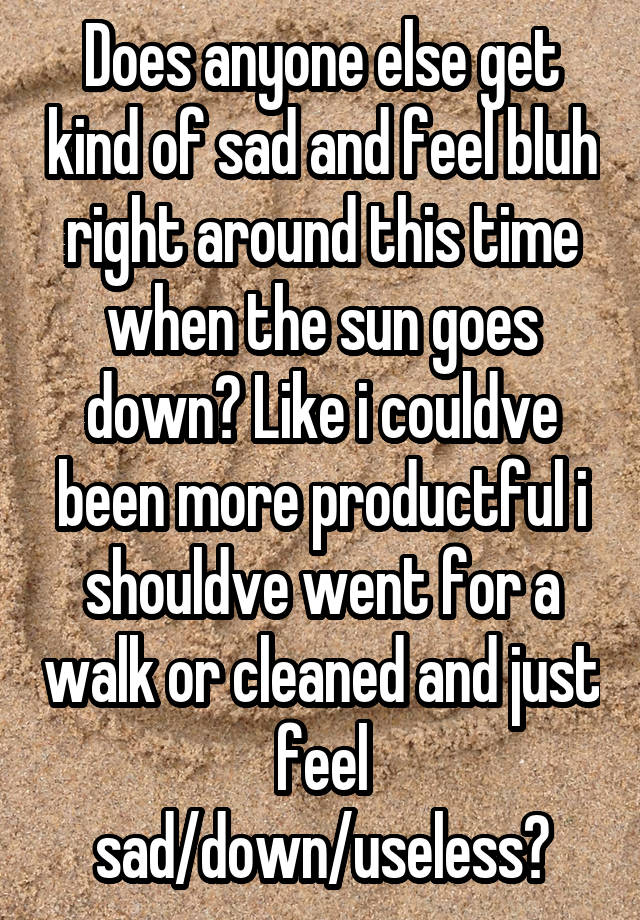 Does anyone else get kind of sad and feel bluh right around this time when the sun goes down? Like i couldve been more productful i shouldve went for a walk or cleaned and just feel sad/down/useless?