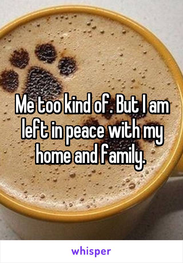 Me too kind of. But I am left in peace with my home and family. 