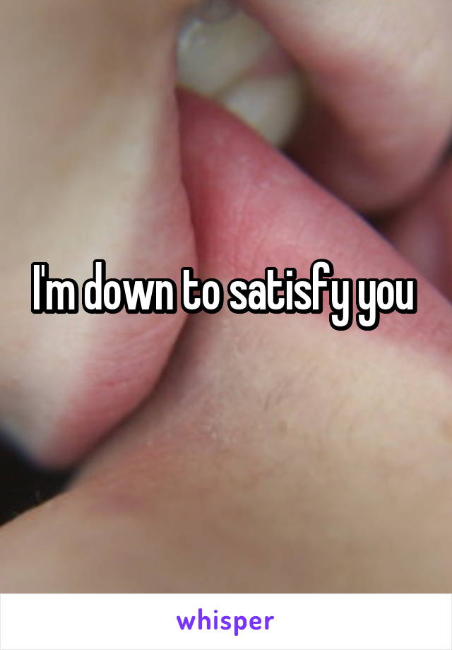 I'm down to satisfy you 
