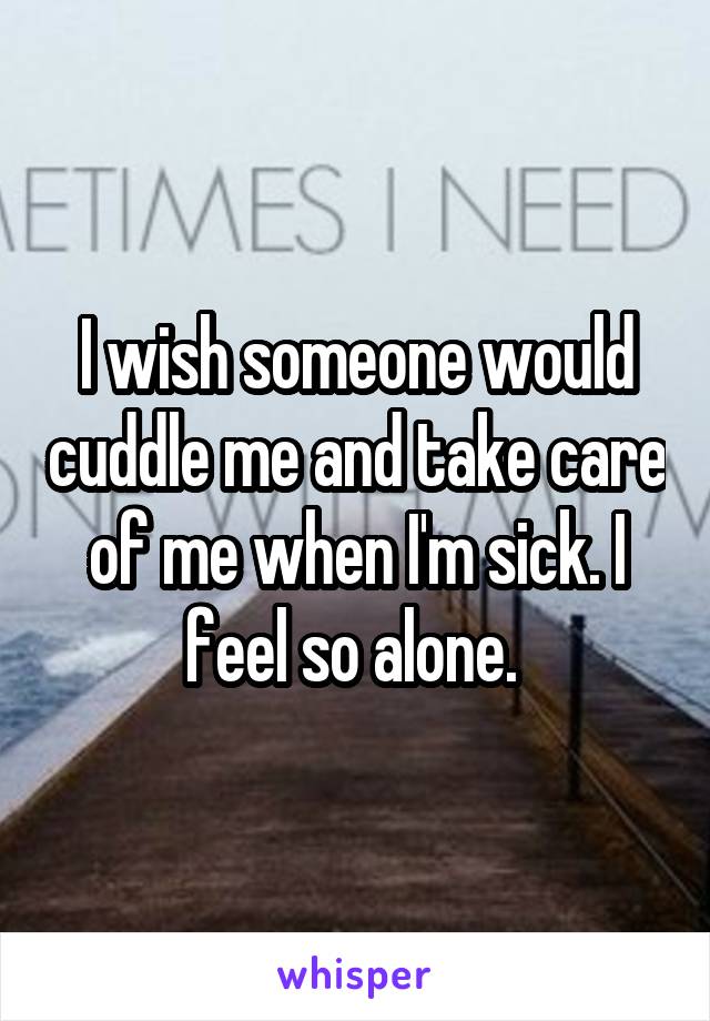 I wish someone would cuddle me and take care of me when I'm sick. I feel so alone. 