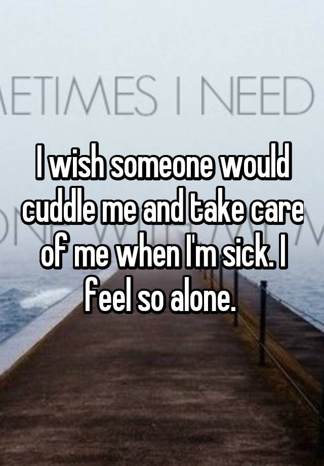 I wish someone would cuddle me and take care of me when I'm sick. I feel so alone. 