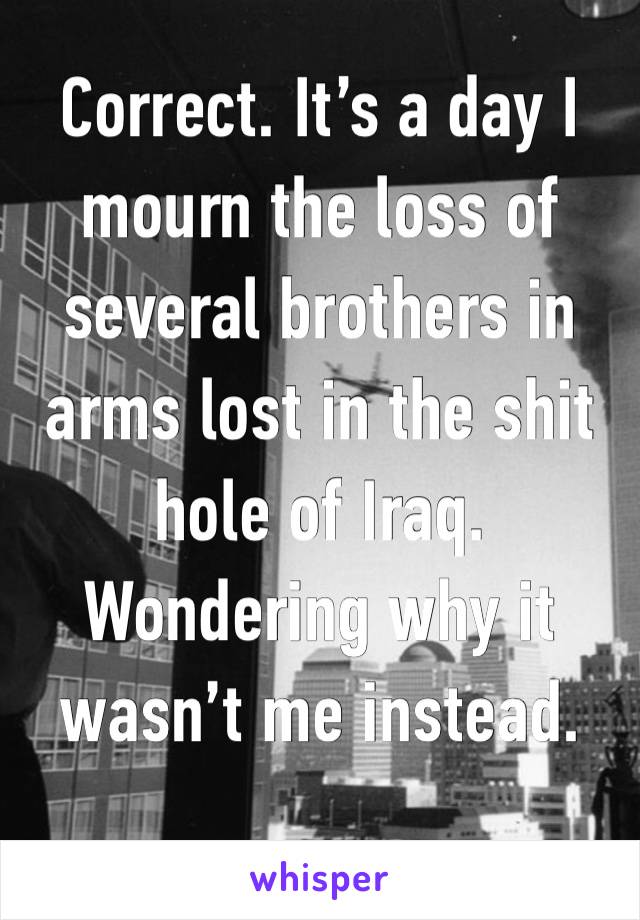 Correct. It’s a day I mourn the loss of several brothers in arms lost in the shit hole of Iraq. Wondering why it wasn’t me instead. 