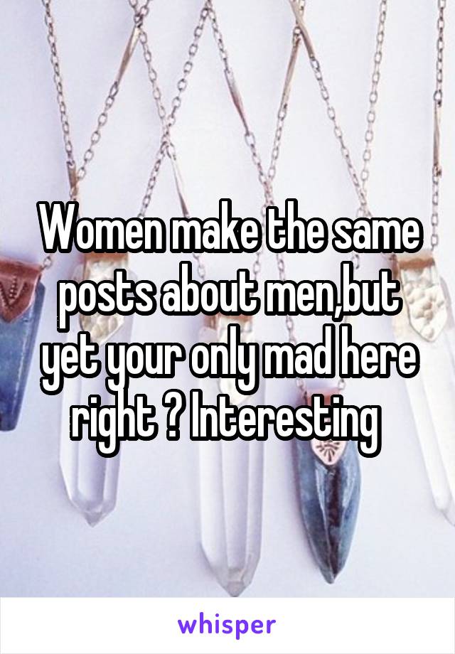 Women make the same posts about men,but yet your only mad here right ? Interesting 