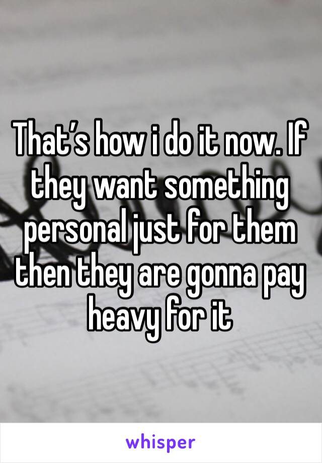 That’s how i do it now. If they want something personal just for them then they are gonna pay heavy for it