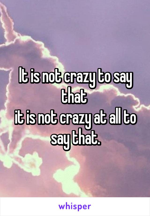 It is not crazy to say that 
it is not crazy at all to say that.