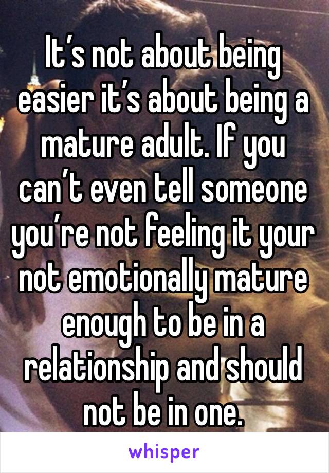 It’s not about being easier it’s about being a mature adult. If you can’t even tell someone you’re not feeling it your not emotionally mature enough to be in a relationship and should not be in one. 