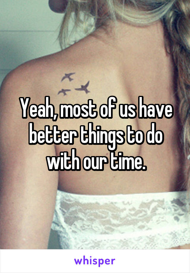 Yeah, most of us have better things to do with our time.
