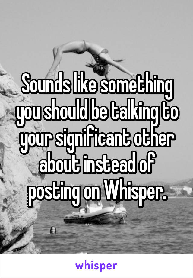 Sounds like something you should be talking to your significant other about instead of posting on Whisper.