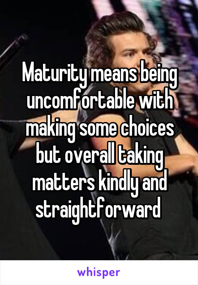 Maturity means being uncomfortable with making some choices but overall taking matters kindly and straightforward 