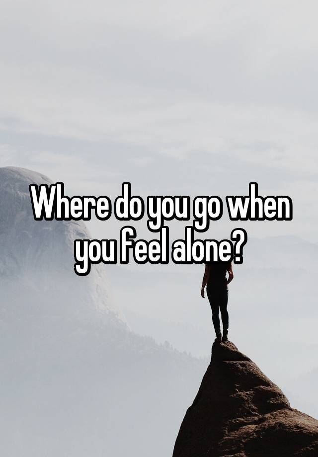 Where do you go when you feel alone?