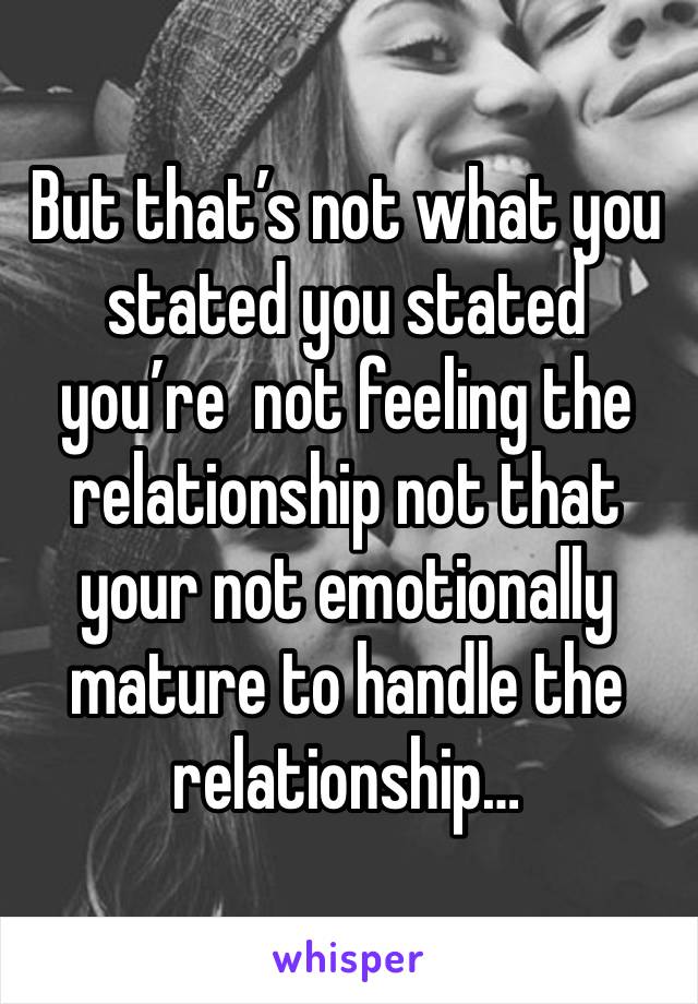 But that’s not what you stated you stated you’re  not feeling the relationship not that your not emotionally mature to handle the relationship…