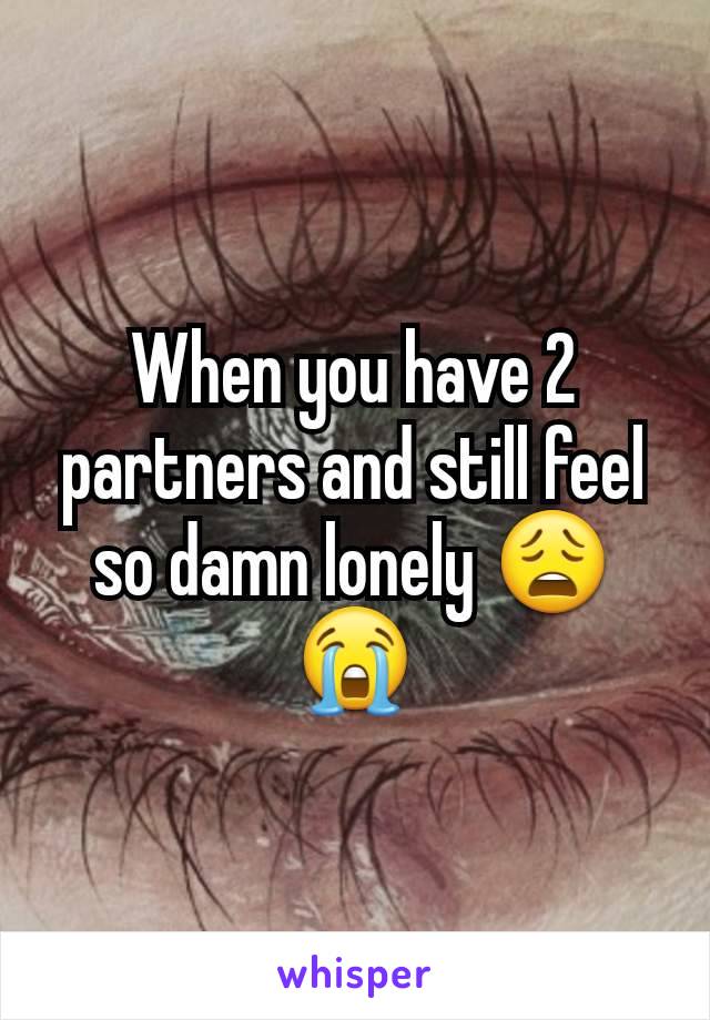 When you have 2 partners and still feel so damn lonely 😩😭