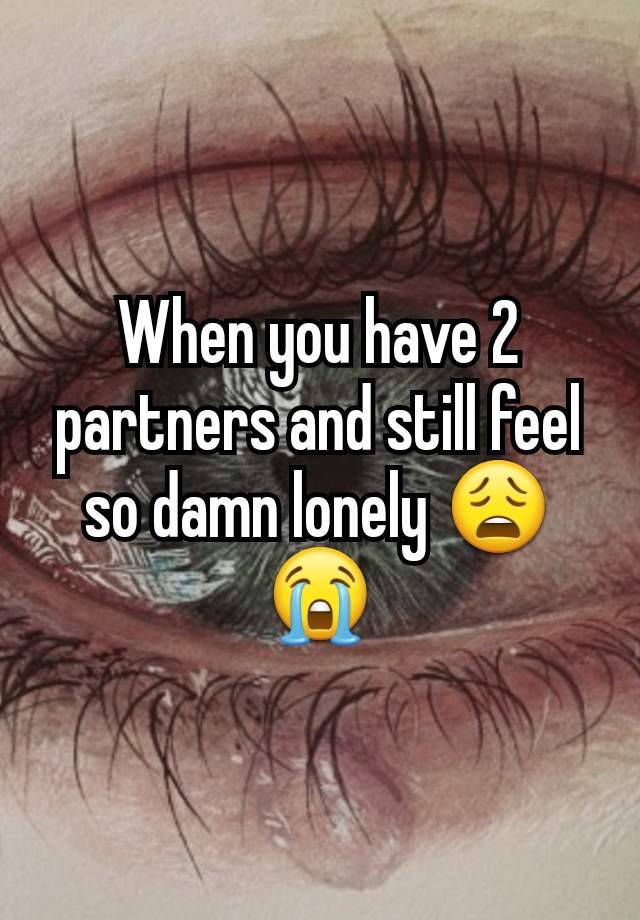 When you have 2 partners and still feel so damn lonely 😩😭