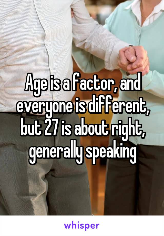 Age is a factor, and everyone is different, but 27 is about right, generally speaking
