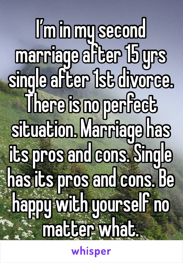 I’m in my second marriage after 15 yrs single after 1st divorce. There is no perfect situation. Marriage has its pros and cons. Single has its pros and cons. Be happy with yourself no matter what. 