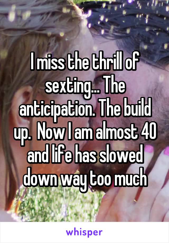 I miss the thrill of sexting... The anticipation. The build up.  Now I am almost 40 and life has slowed down way too much