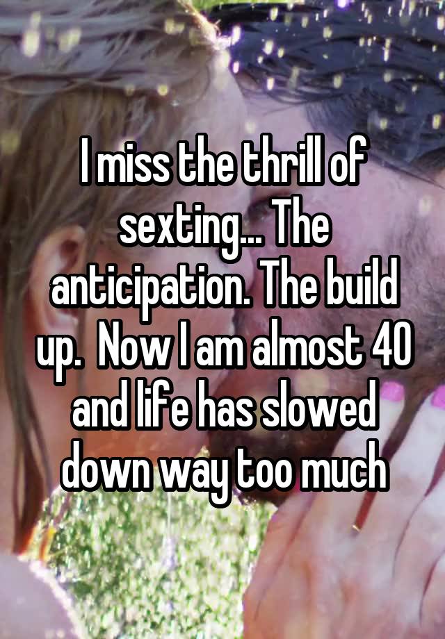 I miss the thrill of sexting... The anticipation. The build up.  Now I am almost 40 and life has slowed down way too much