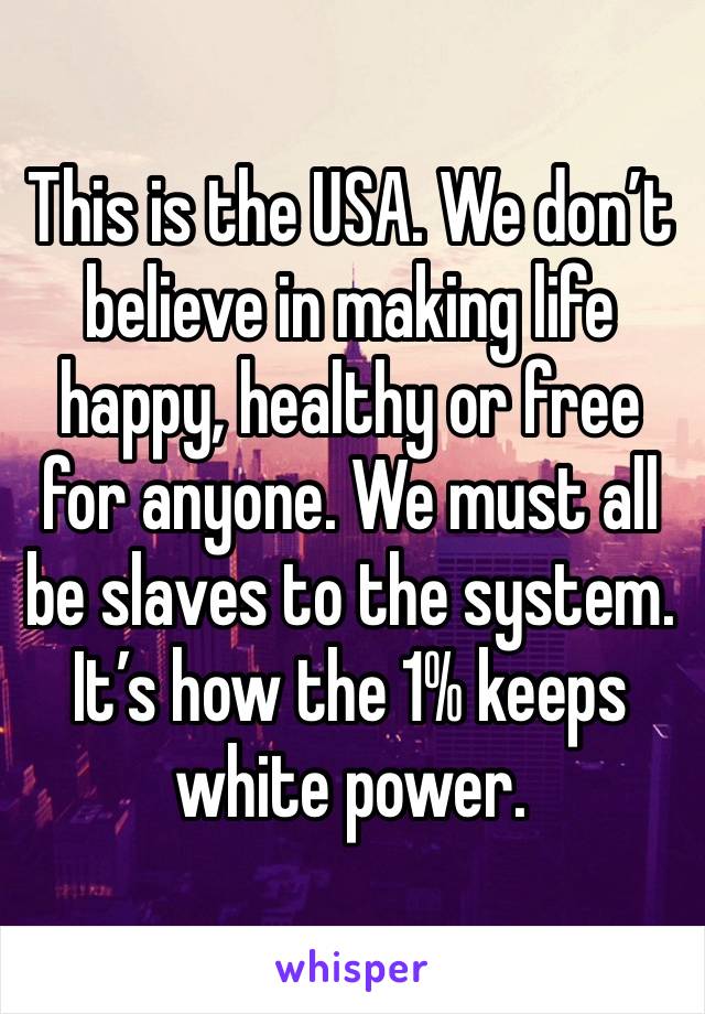 This is the USA. We don’t believe in making life happy, healthy or free for anyone. We must all be slaves to the system. It’s how the 1% keeps white power. 