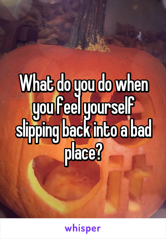 What do you do when you feel yourself slipping back into a bad place?