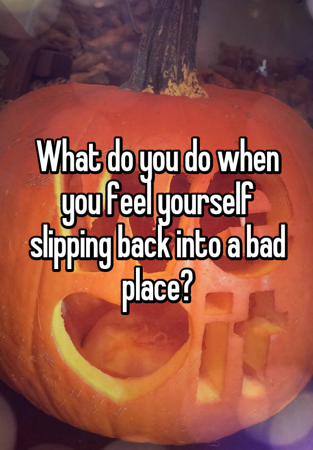 What do you do when you feel yourself slipping back into a bad place?