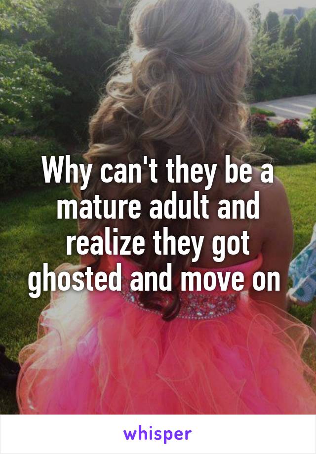 Why can't they be a mature adult and realize they got ghosted and move on 