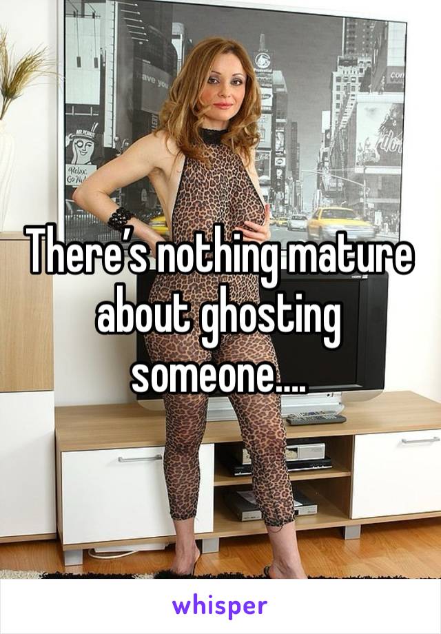 There’s nothing mature about ghosting someone…. 