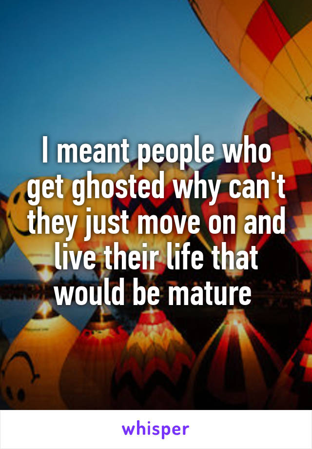 I meant people who get ghosted why can't they just move on and live their life that would be mature 