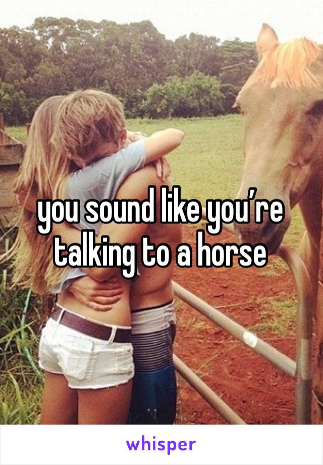 you sound like you’re talking to a horse