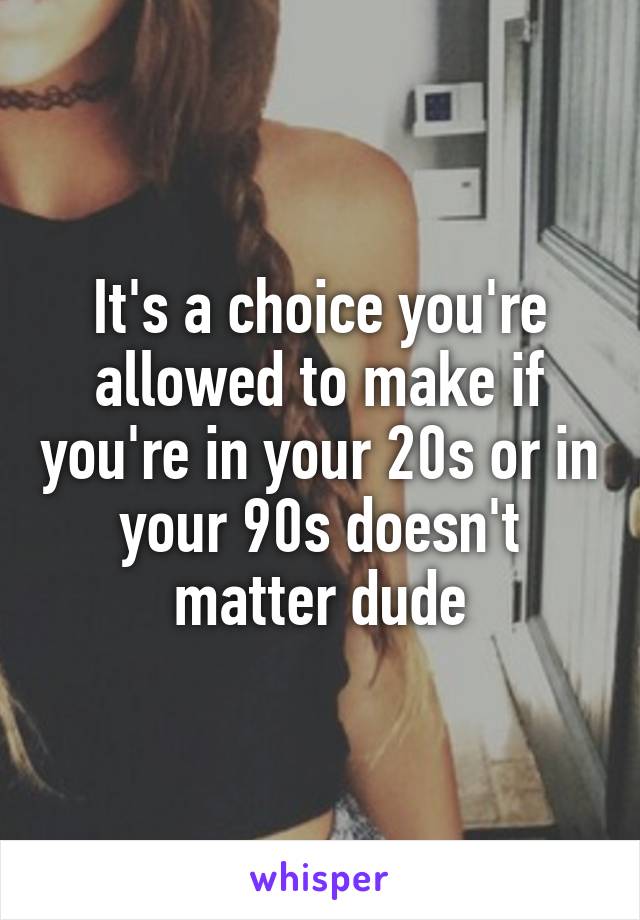 It's a choice you're allowed to make if you're in your 20s or in your 90s doesn't matter dude