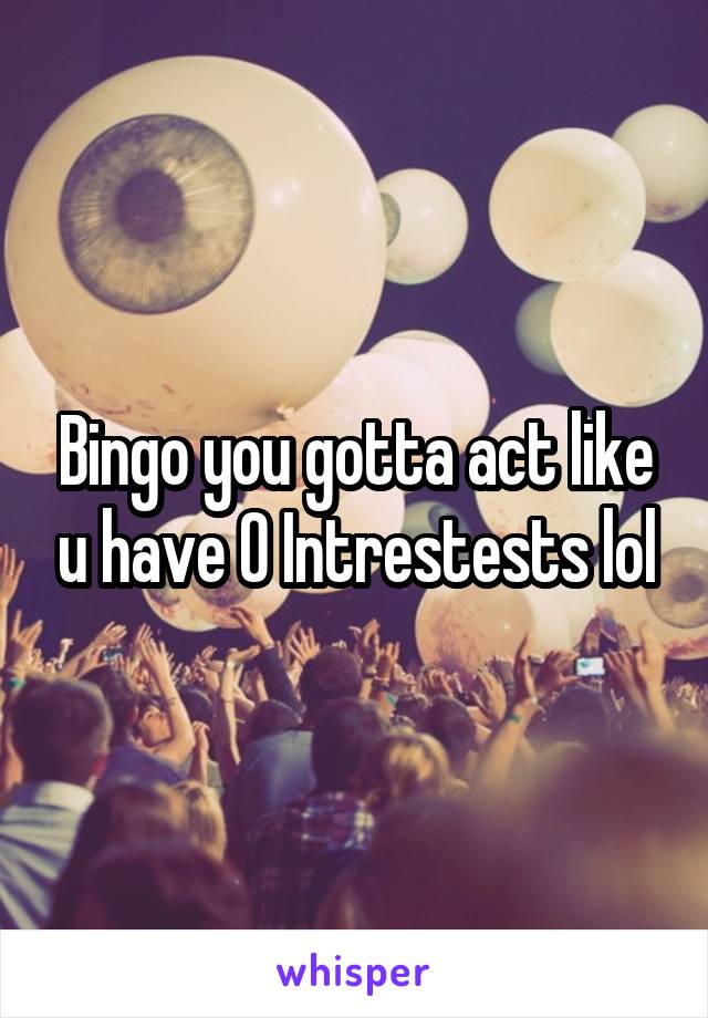 Bingo you gotta act like u have 0 Intrestests lol