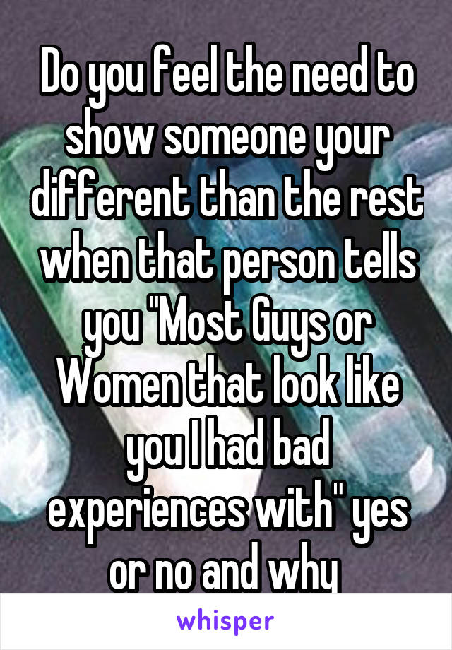 Do you feel the need to show someone your different than the rest when that person tells you "Most Guys or Women that look like you I had bad experiences with" yes or no and why 