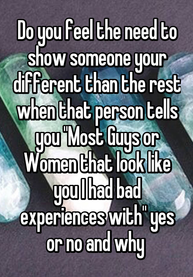 Do you feel the need to show someone your different than the rest when that person tells you "Most Guys or Women that look like you I had bad experiences with" yes or no and why 