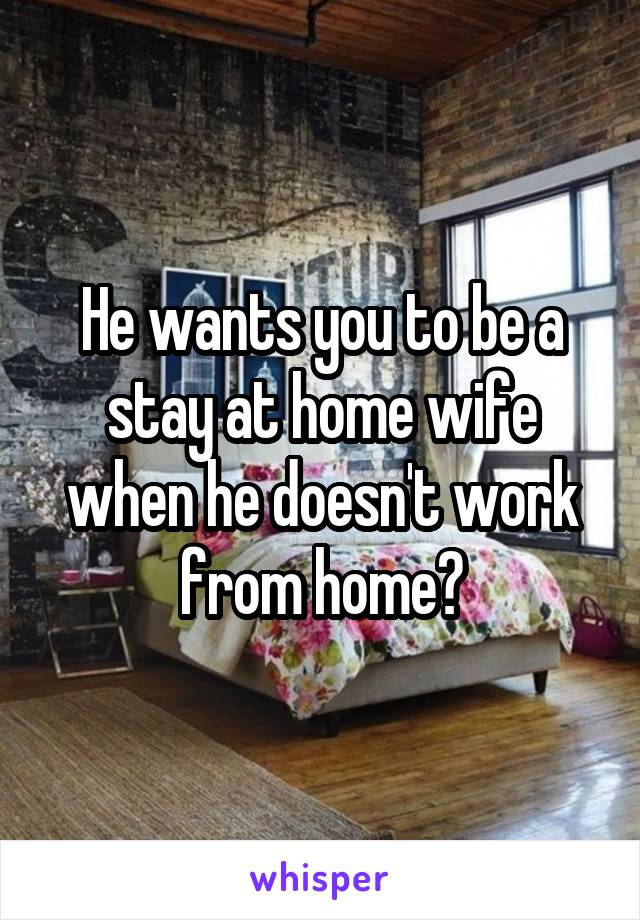He wants you to be a stay at home wife when he doesn't work from home?