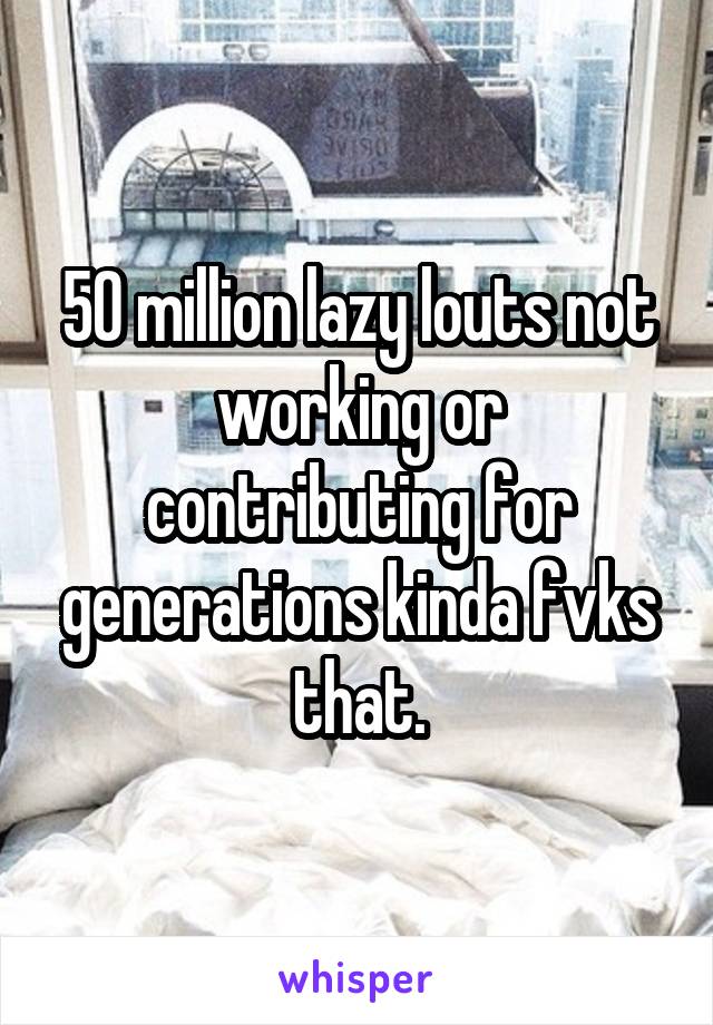 50 million lazy louts not working or contributing for generations kinda fvks that.