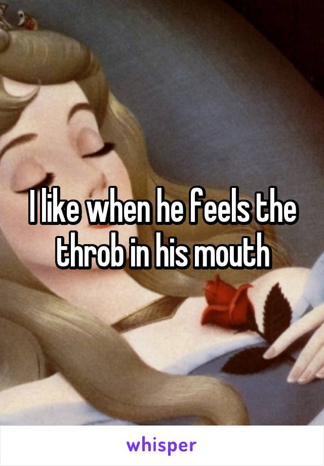 I like when he feels the throb in his mouth