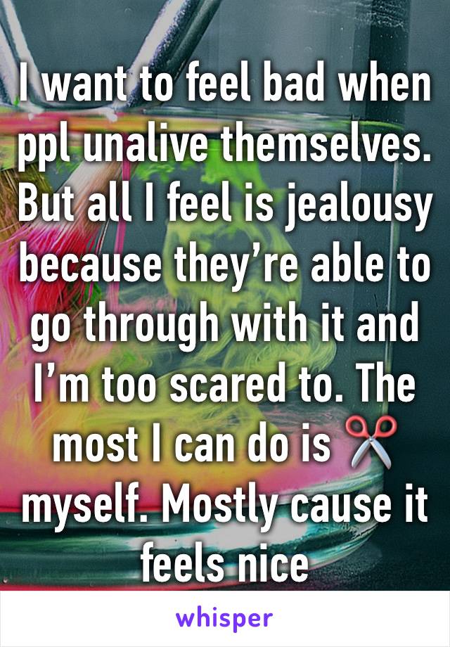 I want to feel bad when ppl unalive themselves. But all I feel is jealousy because they’re able to go through with it and I’m too scared to. The most I can do is ✂️ myself. Mostly cause it feels nice