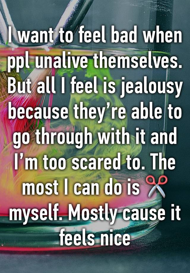 I want to feel bad when ppl unalive themselves. But all I feel is jealousy because they’re able to go through with it and I’m too scared to. The most I can do is ✂️ myself. Mostly cause it feels nice