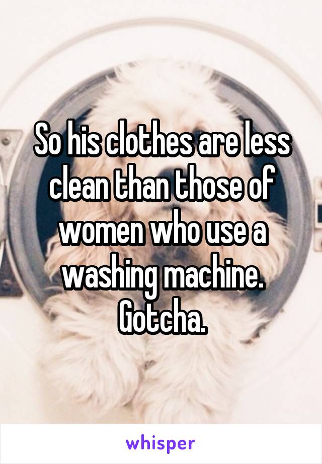 So his clothes are less clean than those of women who use a washing machine. Gotcha.