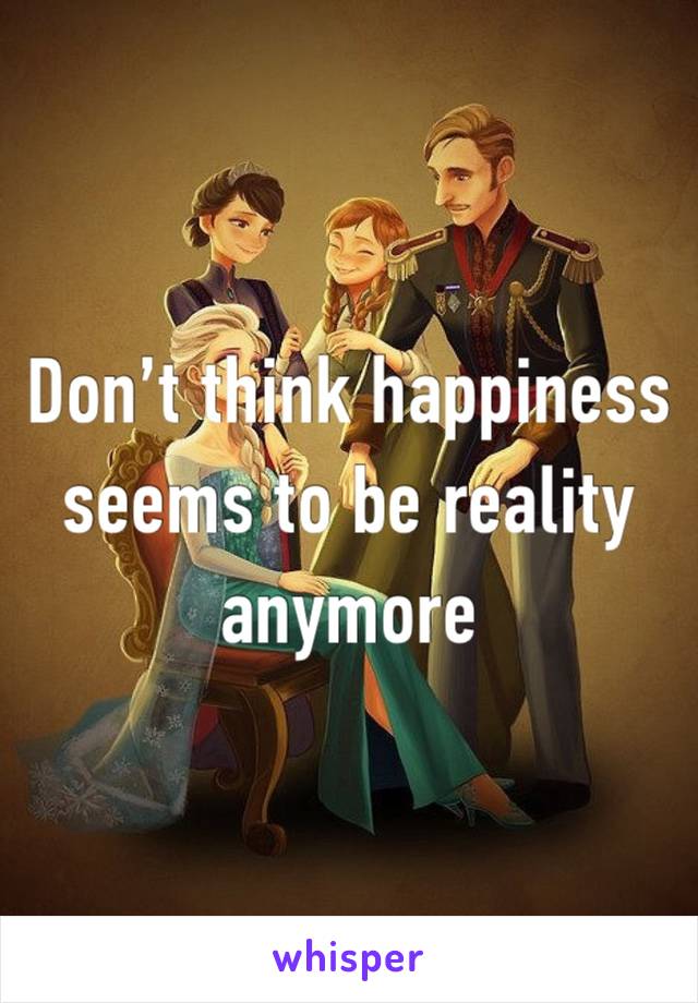 Don’t think happiness seems to be reality anymore 