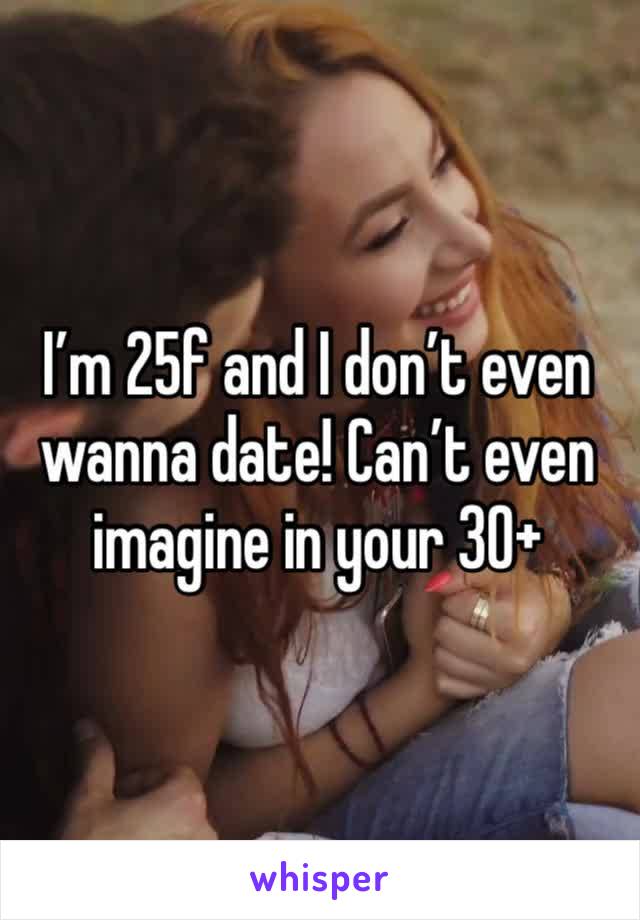 I’m 25f and I don’t even wanna date! Can’t even imagine in your 30+