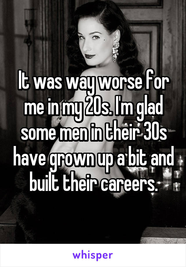 It was way worse for me in my 20s. I'm glad some men in their 30s have grown up a bit and built their careers.