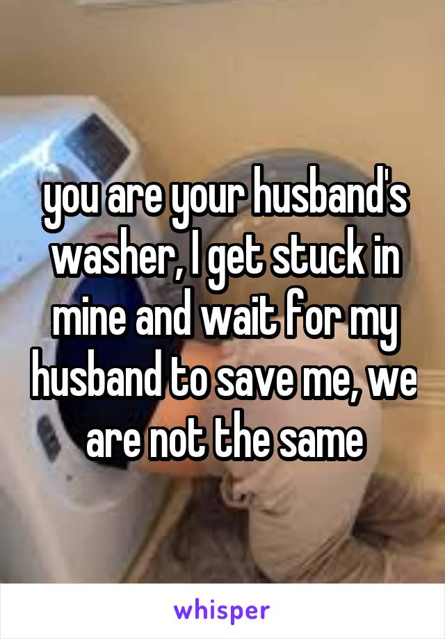 you are your husband's washer, I get stuck in mine and wait for my husband to save me, we are not the same