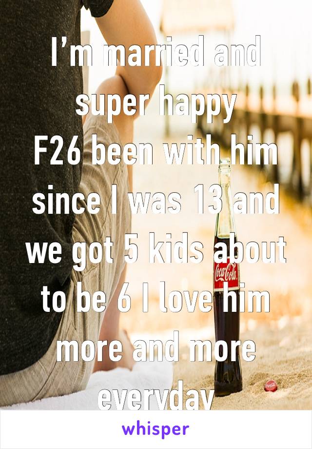 I’m married and super happy 
F26 been with him since I was 13 and we got 5 kids about to be 6 I love him more and more everyday 