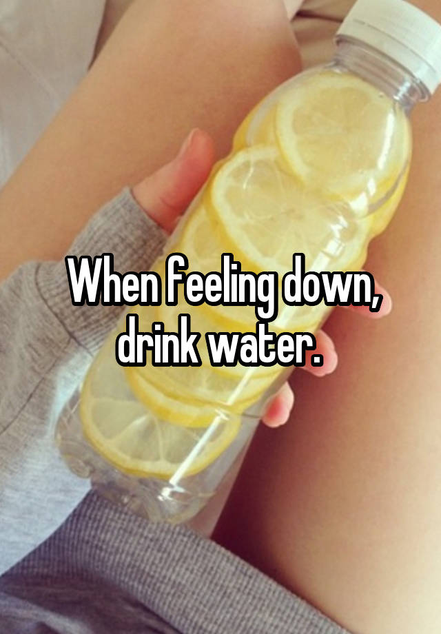 When feeling down, drink water. 